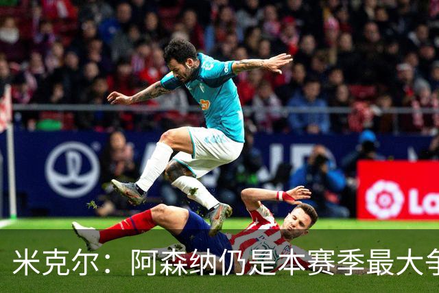 米克尔：阿森纳仍是本赛季最大争冠热门；维尼修斯在利用枪手