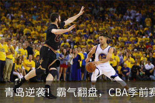 青岛逆袭！霸气翻盘，CBA季前赛火花四溅